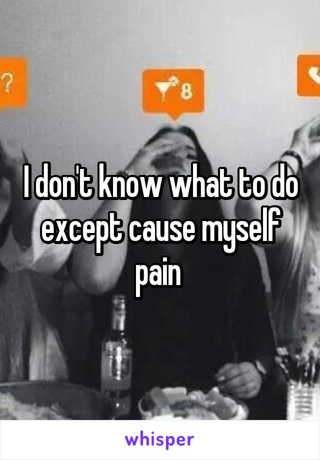 I don't know what to do except cause myself pain 