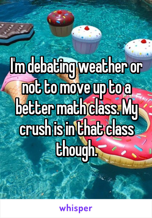 I'm debating weather or not to move up to a better math class. My crush is in that class though.