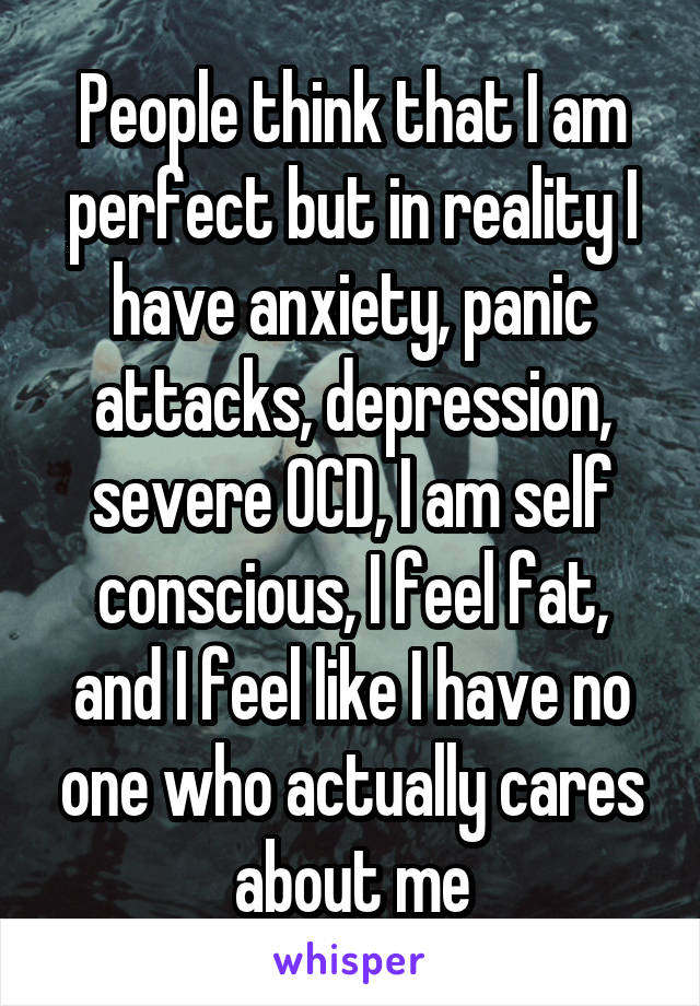 People think that I am perfect but in reality I have anxiety, panic attacks, depression, severe OCD, I am self conscious, I feel fat, and I feel like I have no one who actually cares about me