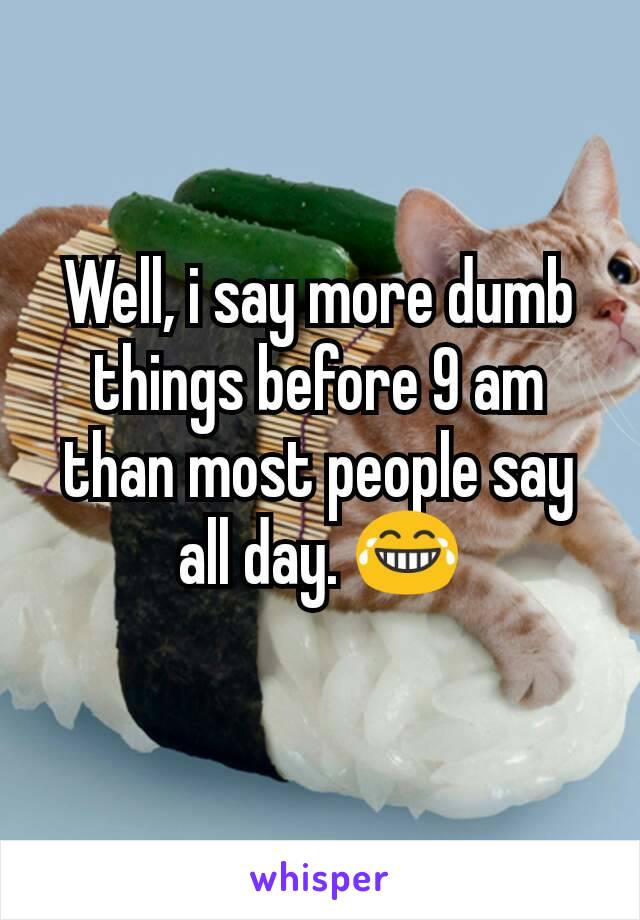 Well, i say more dumb things before 9 am than most people say all day. 😂