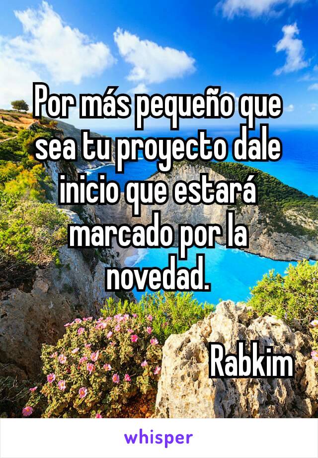 Por más pequeño que sea tu proyecto dale inicio que estará marcado por la novedad.

                             Rabkim