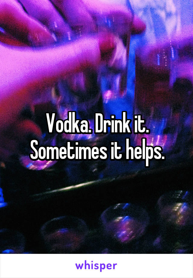 Vodka. Drink it. Sometimes it helps.