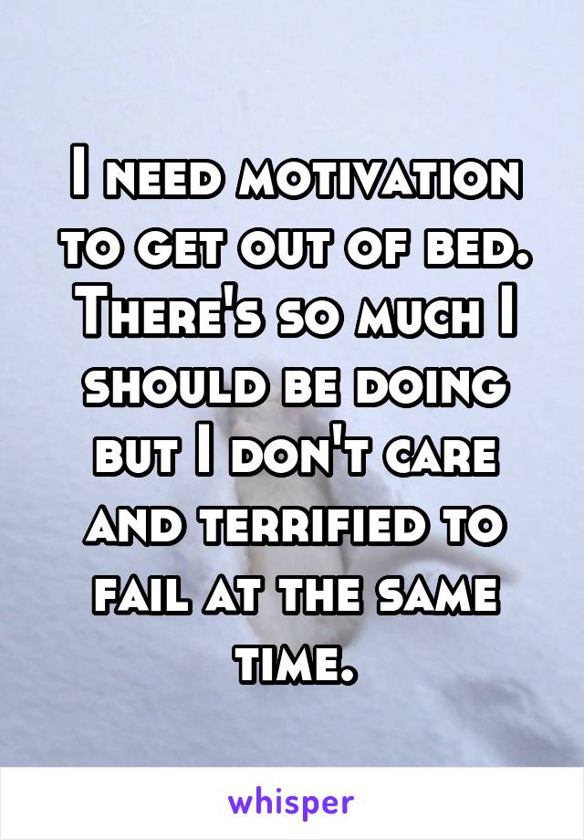 I need motivation to get out of bed. There's so much I should be doing but I don't care and terrified to fail at the same time.