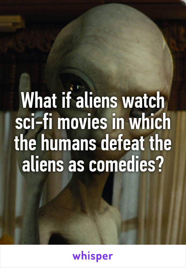 What if aliens watch sci-fi movies in which the humans defeat the aliens as comedies?