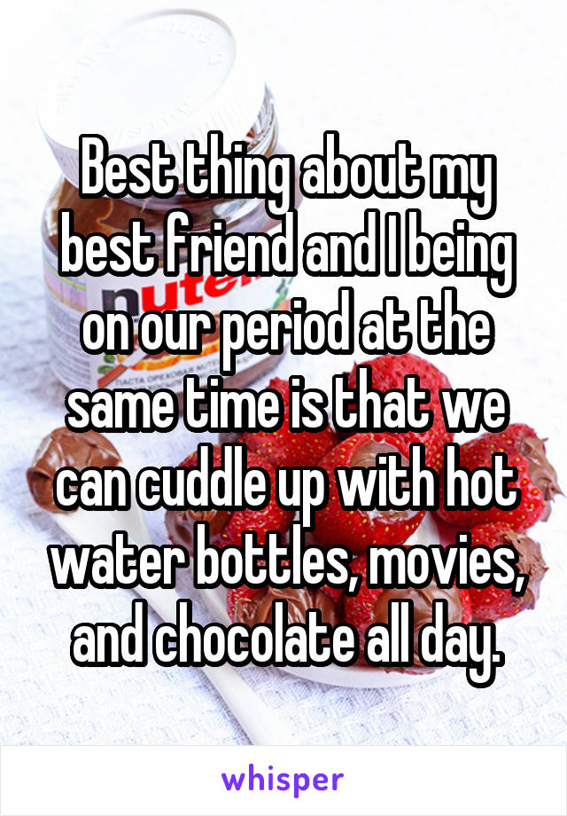 Best thing about my best friend and I being on our period at the same time is that we can cuddle up with hot water bottles, movies, and chocolate all day.