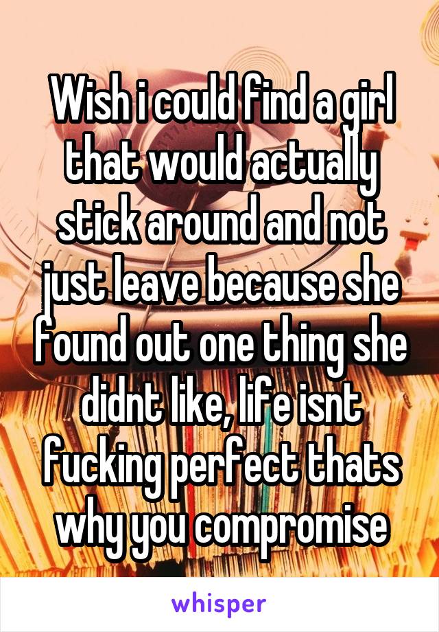 Wish i could find a girl that would actually stick around and not just leave because she found out one thing she didnt like, life isnt fucking perfect thats why you compromise