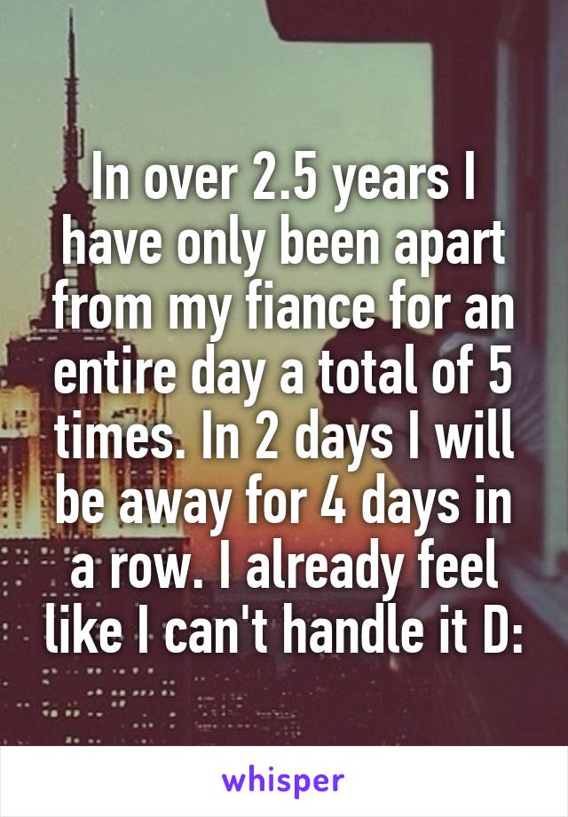 In over 2.5 years I have only been apart from my fiance for an entire day a total of 5 times. In 2 days I will be away for 4 days in a row. I already feel like I can't handle it D: