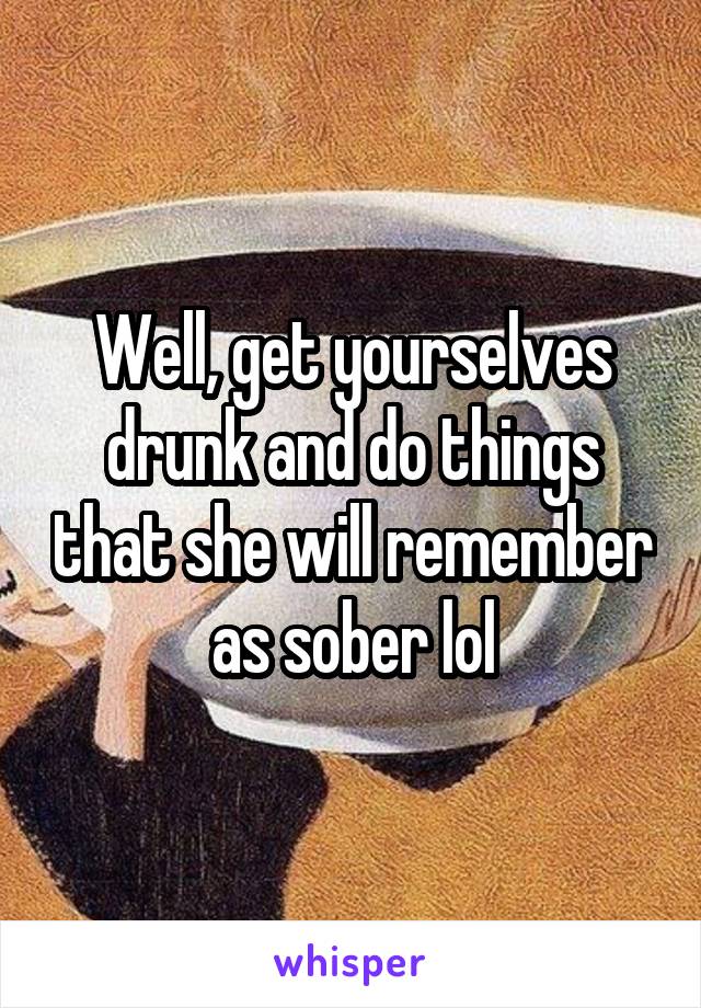 Well, get yourselves drunk and do things that she will remember as sober lol