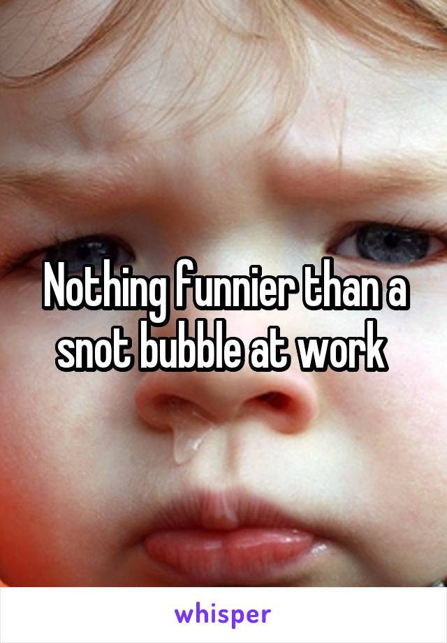 Nothing funnier than a snot bubble at work 