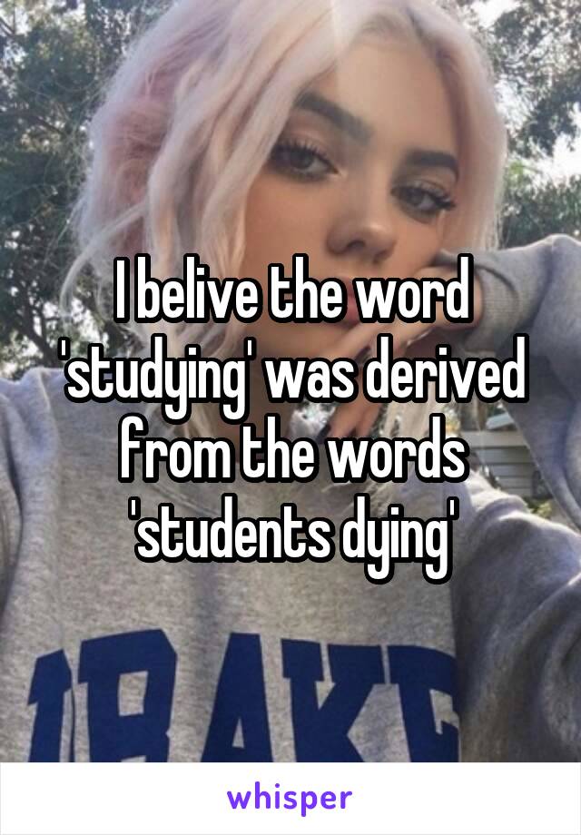 I belive the word 'studying' was derived from the words 'students dying'