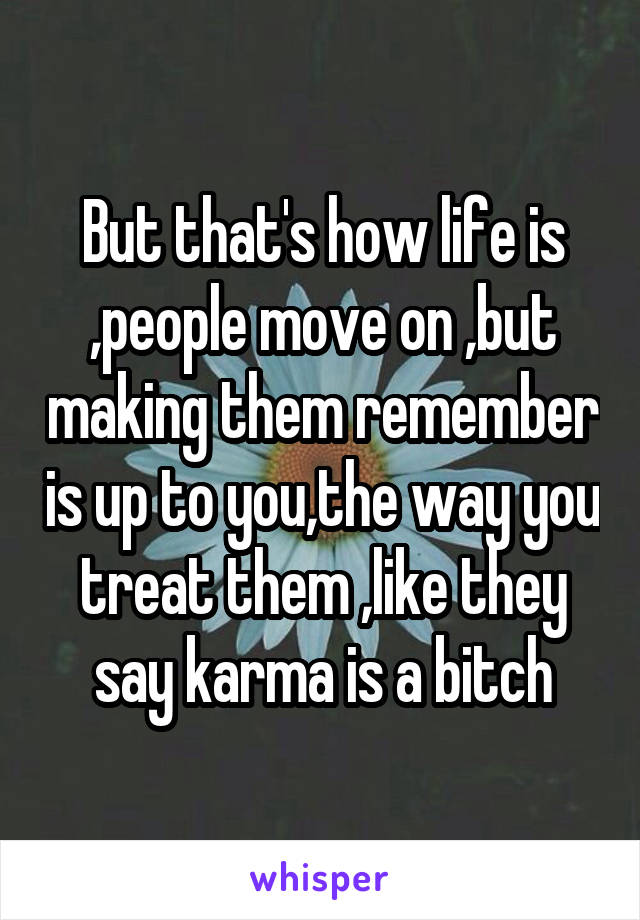 But that's how life is ,people move on ,but making them remember is up to you,the way you treat them ,like they say karma is a bitch