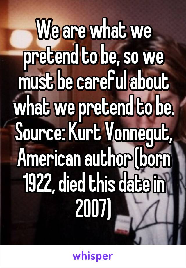 We are what we pretend to be, so we must be careful about what we pretend to be. Source: Kurt Vonnegut, American author (born 1922, died this date in 2007)
