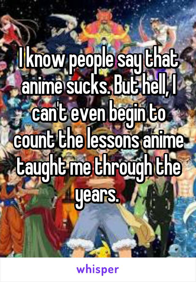 I know people say that anime sucks. But hell, I can't even begin to count the lessons anime taught me through the years. 
