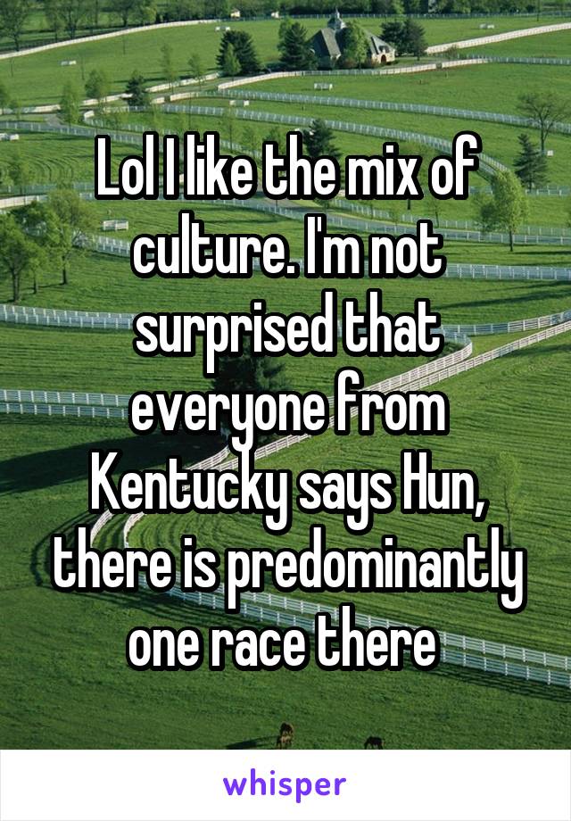 Lol I like the mix of culture. I'm not surprised that everyone from Kentucky says Hun, there is predominantly one race there 