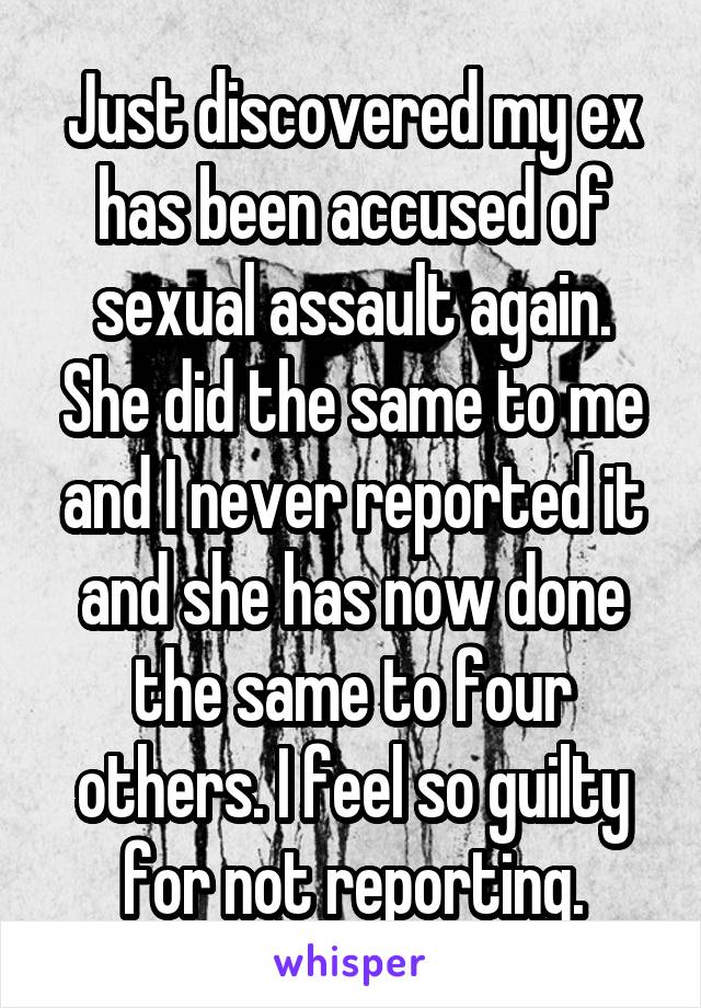 Just discovered my ex has been accused of sexual assault again. She did the same to me and I never reported it and she has now done the same to four others. I feel so guilty for not reporting.