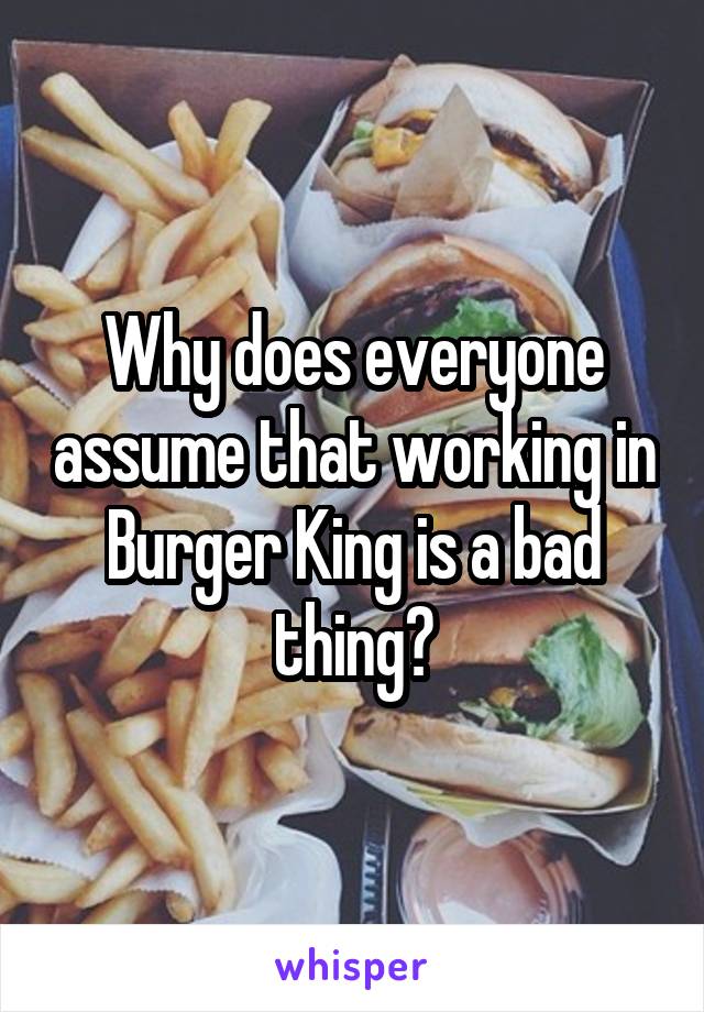 Why does everyone assume that working in Burger King is a bad thing?