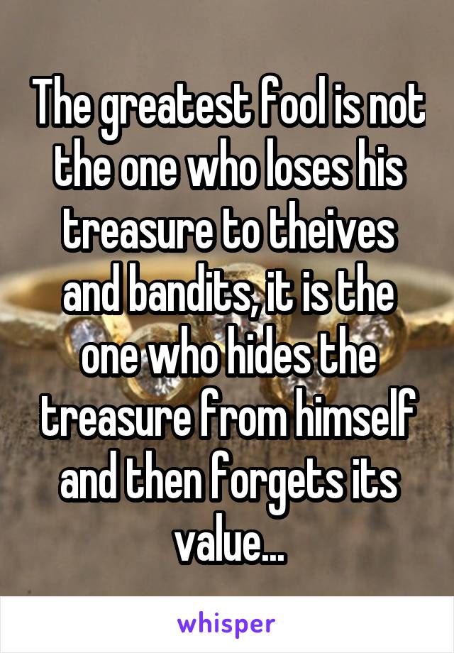 The greatest fool is not the one who loses his treasure to theives and bandits, it is the one who hides the treasure from himself and then forgets its value...