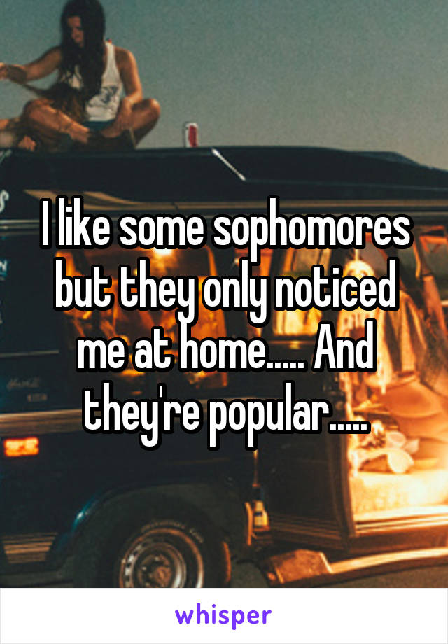 I like some sophomores but they only noticed me at home..... And they're popular.....