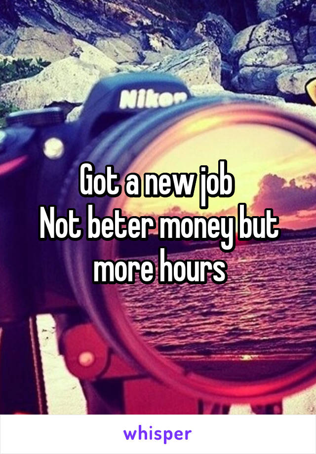 Got a new job 
Not beter money but more hours