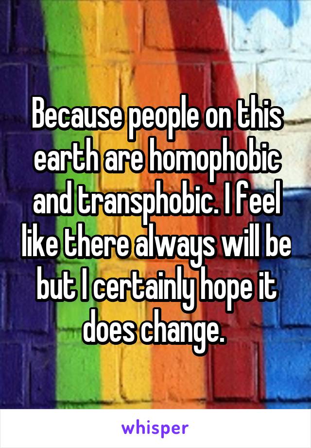 Because people on this earth are homophobic and transphobic. I feel like there always will be but I certainly hope it does change. 