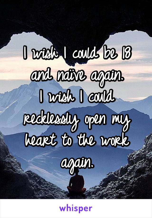 I wish I could be 18 and naïve again.
I wish I could recklessly open my heart to the work again.