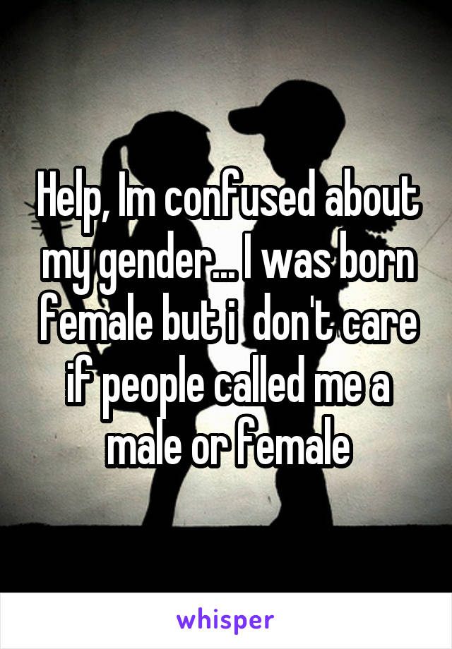 Help, Im confused about my gender... I was born female but i  don't care if people called me a male or female