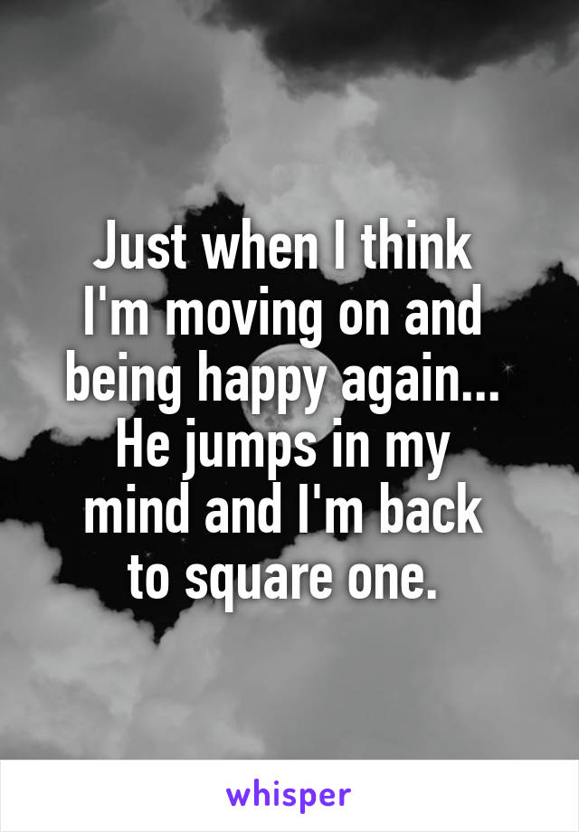 Just when I think 
I'm moving on and 
being happy again... 
He jumps in my 
mind and I'm back 
to square one. 