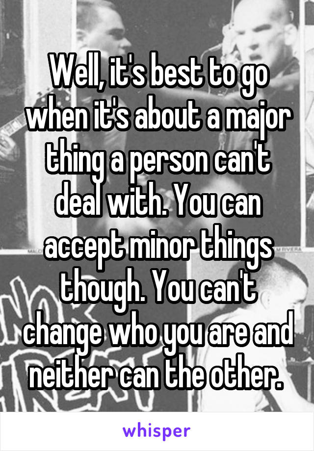 Well, it's best to go when it's about a major thing a person can't deal with. You can accept minor things though. You can't change who you are and neither can the other. 