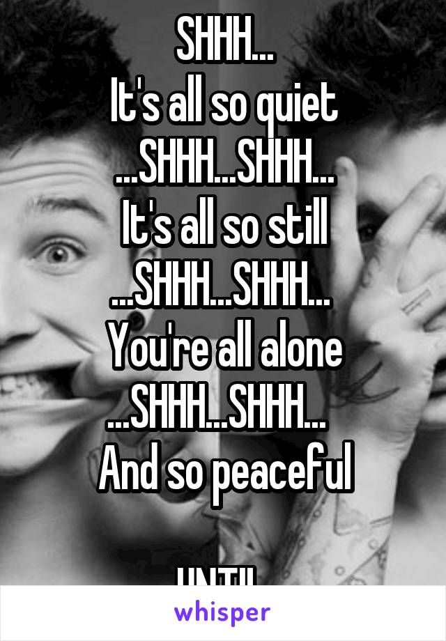 SHHH...
It's all so quiet
...SHHH...SHHH...
It's all so still
...SHHH...SHHH... 
You're all alone
...SHHH...SHHH...  
And so peaceful

UNTIL 