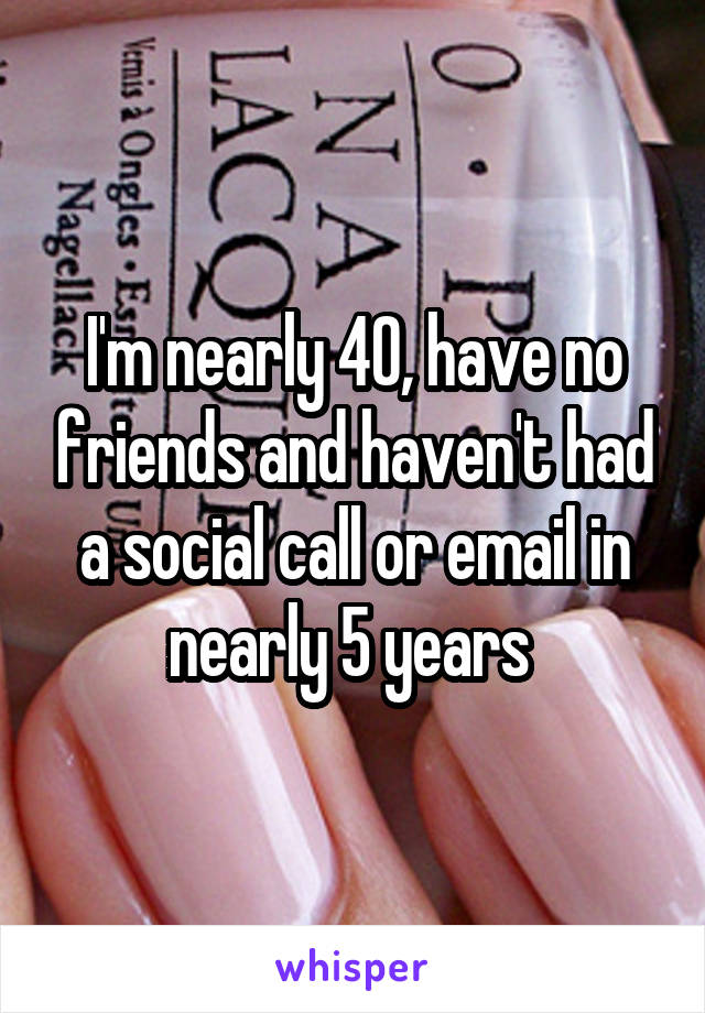 I'm nearly 40, have no friends and haven't had a social call or email in nearly 5 years 