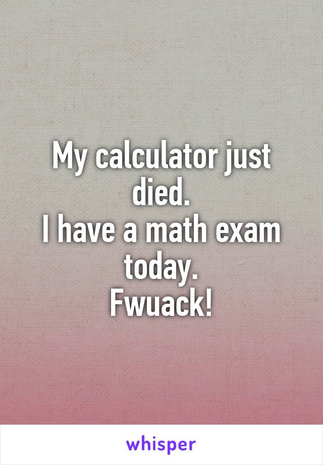 My calculator just died.
I have a math exam today.
Fwuack!