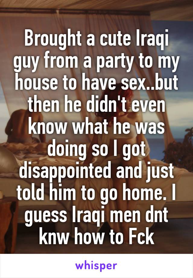 Brought a cute Iraqi guy from a party to my house to have sex..but then he didn't even know what he was doing so I got disappointed and just told him to go home. I guess Iraqi men dnt knw how to Fck