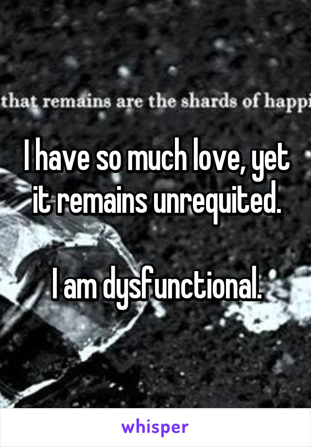 I have so much love, yet it remains unrequited.

I am dysfunctional.