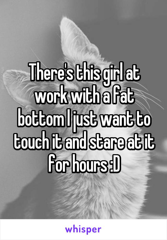 There's this girl at work with a fat bottom I just want to touch it and stare at it for hours :D