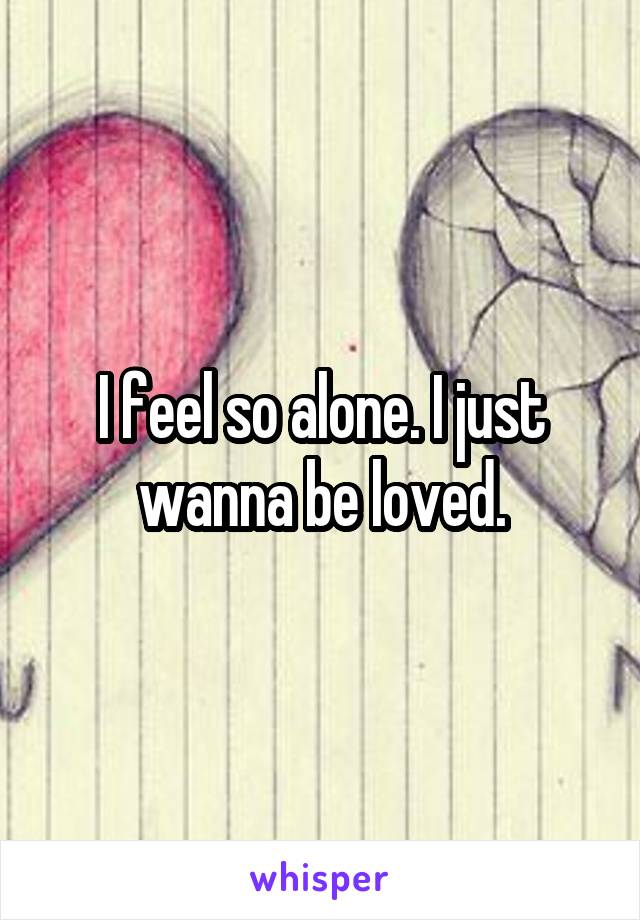 I feel so alone. I just wanna be loved.