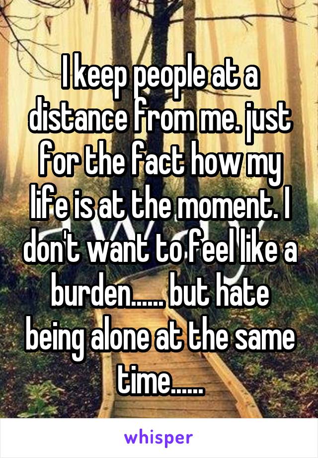 I keep people at a distance from me. just for the fact how my life is at the moment. I don't want to feel like a burden...... but hate being alone at the same time......