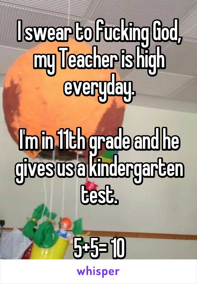 I swear to fucking God, my Teacher is high everyday.

I'm in 11th grade and he gives us a kindergarten test.

5+5= 10