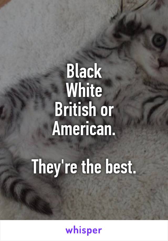 Black
White
British or
American.

They're the best.