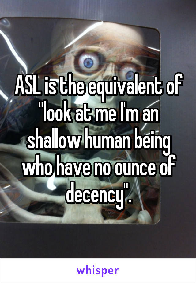 ASL is the equivalent of "look at me I'm an shallow human being who have no ounce of decency".