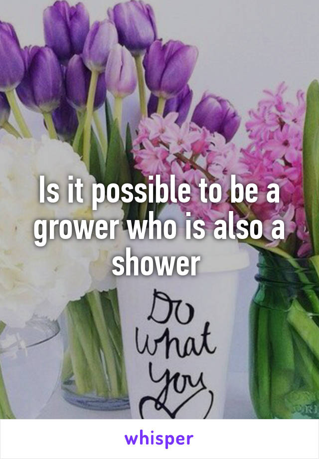 Is it possible to be a grower who is also a shower 