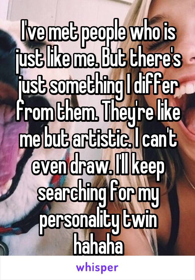 I've met people who is just like me. But there's just something I differ from them. They're like me but artistic. I can't even draw. I'll keep searching for my personality twin hahaha