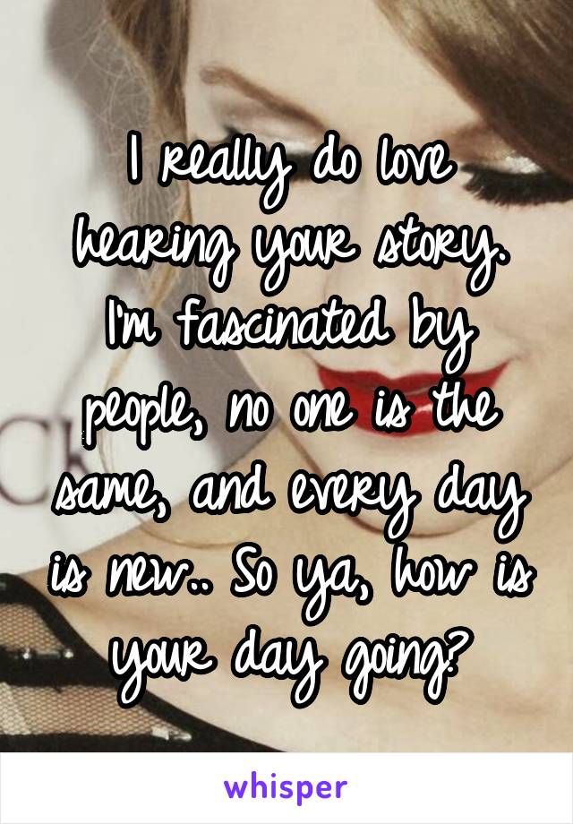 I really do love hearing your story. I'm fascinated by people, no one is the same, and every day is new.. So ya, how is your day going?