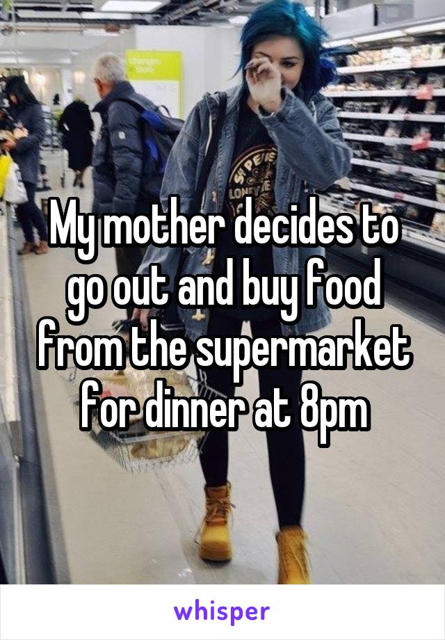 My mother decides to go out and buy food from the supermarket for dinner at 8pm