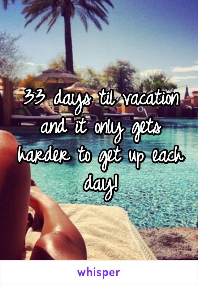 33 days til vacation and it only gets harder to get up each day!