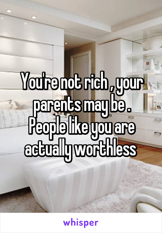 You're not rich , your parents may be .
People like you are actually worthless 