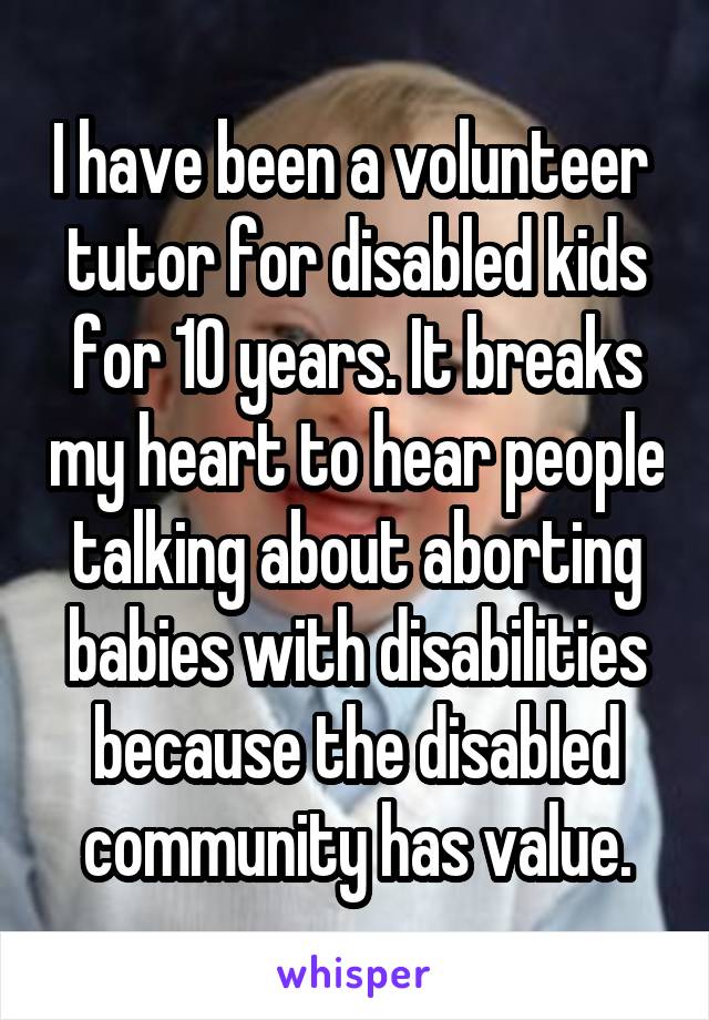 I have been a volunteer  tutor for disabled kids for 10 years. It breaks my heart to hear people talking about aborting babies with disabilities because the disabled community has value.