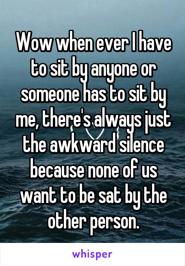 Wow when ever I have to sit by anyone or someone has to sit by me, there's always just the awkward silence because none of us want to be sat by the other person.