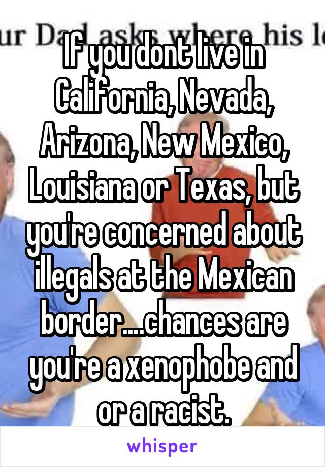 If you dont live in California, Nevada, Arizona, New Mexico, Louisiana or Texas, but you're concerned about illegals at the Mexican border....chances are you're a xenophobe and or a racist.