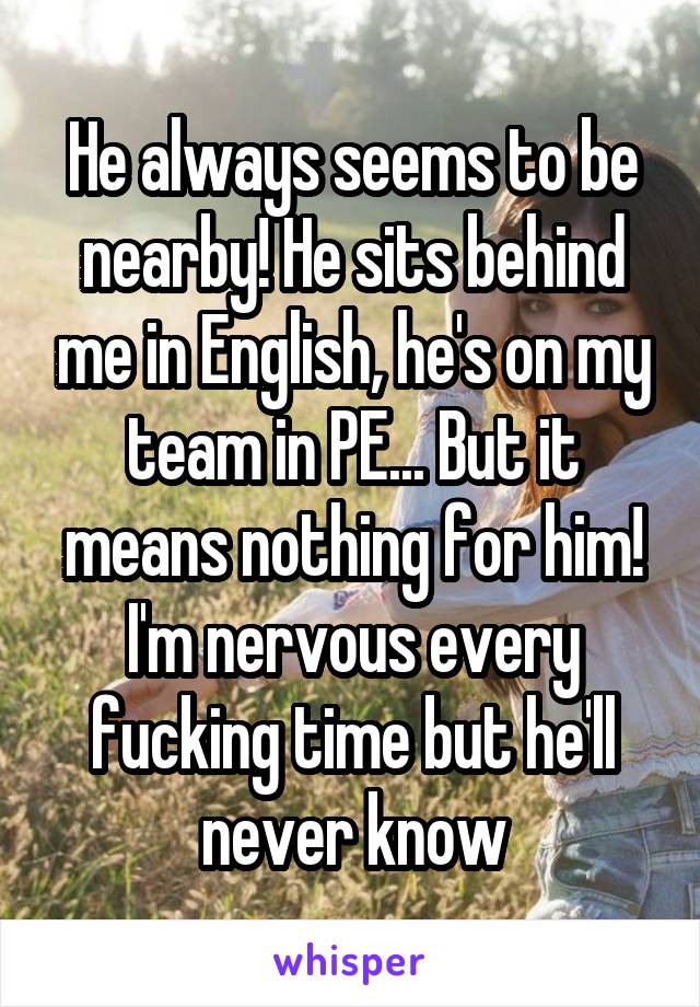 He always seems to be nearby! He sits behind me in English, he's on my team in PE... But it means nothing for him! I'm nervous every fucking time but he'll never know