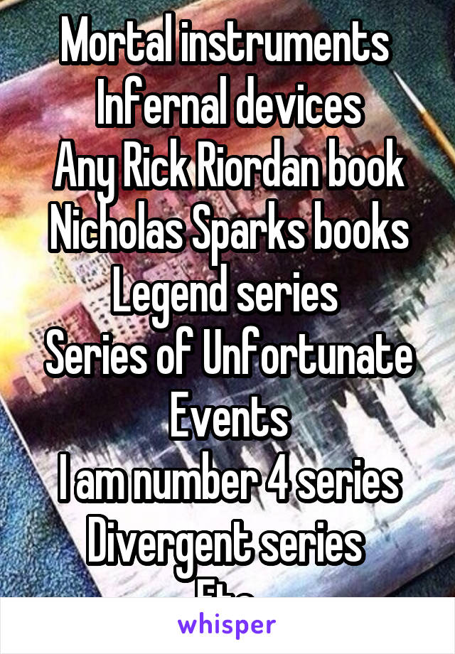 Mortal instruments 
Infernal devices
Any Rick Riordan book
Nicholas Sparks books
Legend series 
Series of Unfortunate Events
I am number 4 series
Divergent series 
Etc.